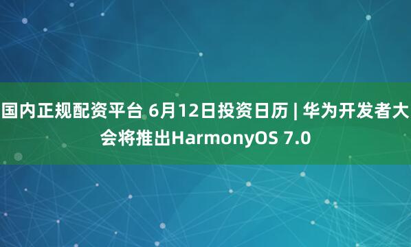 国内正规配资平台 6月12日投资日历 | 华为开发者大会将推出HarmonyOS 7.0